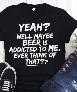 Yeah well maybe beer is addicted to me ever think of that Shirt