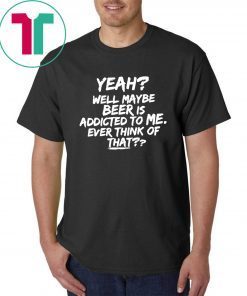 Yeah well maybe beer is addicted to me ever think of that Shirt