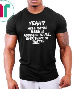 Yeah well maybe beer is addicted to me ever think of that Shirt