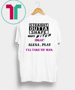 Straight Outta Shape but Bitch idgaf Alexa Play I’ll take yo’ Man Tee Shirt