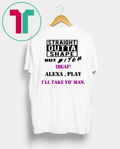 Straight Outta Shape but Bitch idgaf Alexa Play I’ll take yo’ Man Tee Shirt