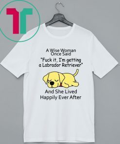 Mens Womens A wise woman once said fuck it I'm getting a Labrador Retriever Shirt