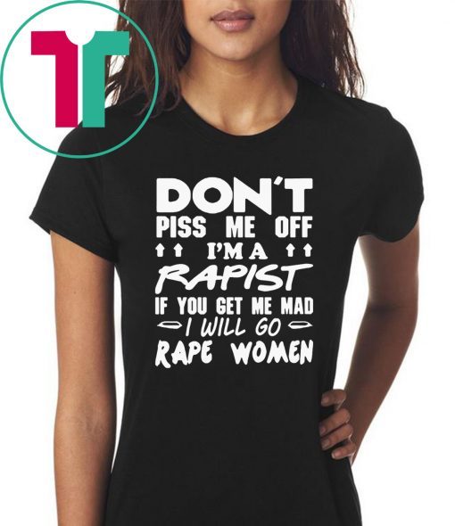 DON'T PISS ME OFF I'M A RAPIST IF YOUR GET ME MAD I WILL GO RAPE WOMEN TEE SHIRT