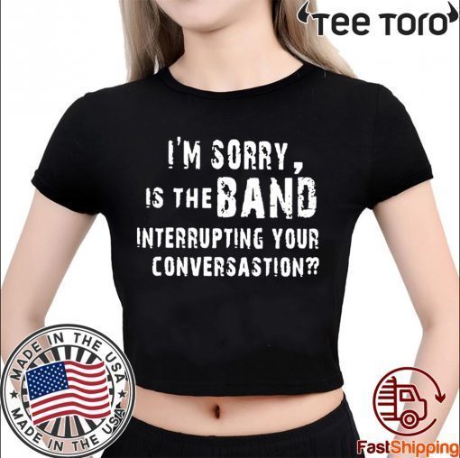 OFFCIAL I'M SORRY IS THE BAND INTERRUPTING YOUR CONVERSATION T-SHIRT