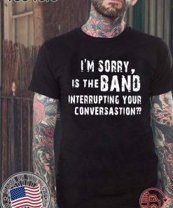 OFFCIAL I'M SORRY IS THE BAND INTERRUPTING YOUR CONVERSATION T-SHIRT