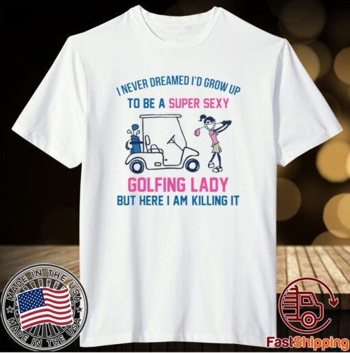 I never dreamed I’d grow up to be a super sexy golfing lady but here I am killing it t-shirt