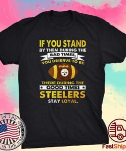 IF YOU STAND BY THEM DURING THE BAD TIMES YOU DESERVE TO BE THERE DURING THE GOOD TIMES STEELERS STAY LOYAL SHIRT