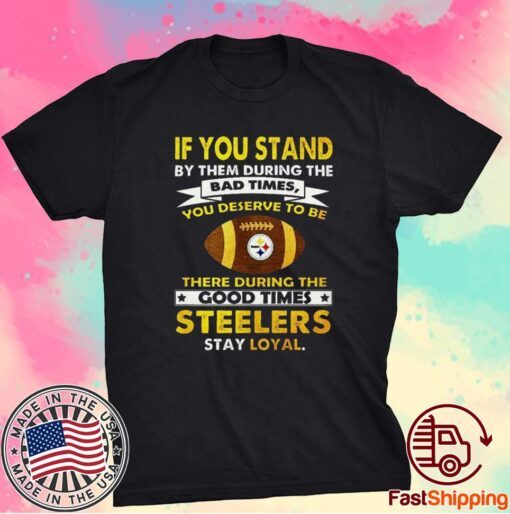 IF YOU STAND BY THEM DURING THE BAD TIMES YOU DESERVE TO BE THERE DURING THE GOOD TIMES STEELERS STAY LOYAL SHIRT