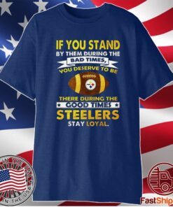 IF YOU STAND BY THEM DURING THE BAD TIMES YOU DESERVE TO BE THERE DURING THE GOOD TIMES STEELERS STAY LOYAL SHIRT