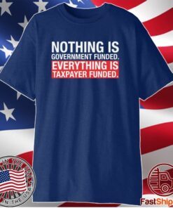 NOTHING IS GOVERNMENT FUNDED EVERYTHING IS TAXPAYER FUNDED SHIRT