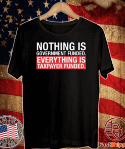 NOTHING IS GOVERNMENT FUNDED EVERYTHING IS TAXPAYER FUNDED T-SHIRT