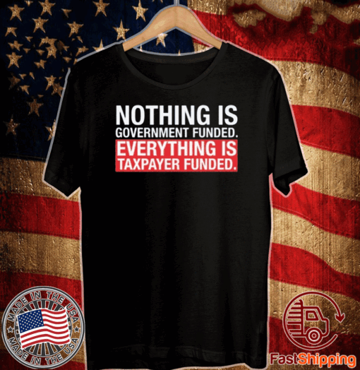 NOTHING IS GOVERNMENT FUNDED EVERYTHING IS TAXPAYER FUNDED T-SHIRT