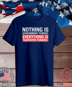 NOTHING IS GOVERNMENT FUNDED EVERYTHING IS TAXPAYER FUNDED T-SHIRT