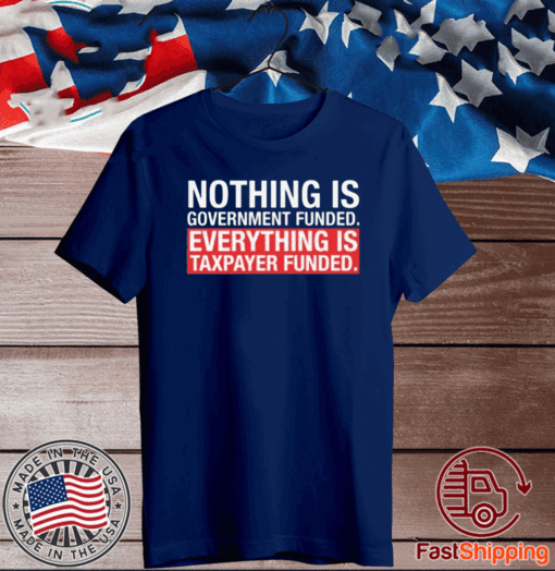 NOTHING IS GOVERNMENT FUNDED EVERYTHING IS TAXPAYER FUNDED T-SHIRT