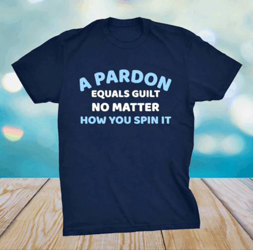 A PARDON EQUALS GUILT NO MATTER HOW YOU SPIN IT Shirt