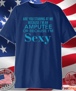 Are you staring at me because I am an amputee or because I am sexy t-shirt