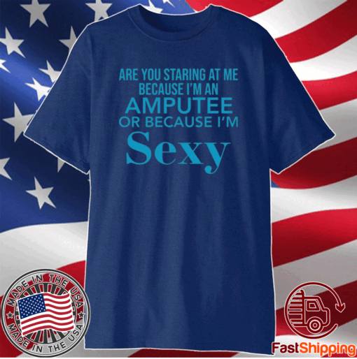 Are you staring at me because I am an amputee or because I am sexy t-shirt