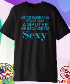 Are you staring at me because I am an amputee or because I am sexy t-shirt