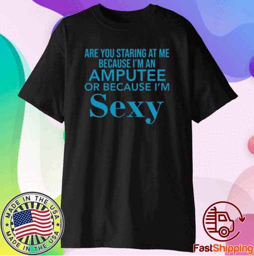 Are you staring at me because I am an amputee or because I am sexy t-shirt