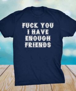 Fuck you I have enough friends shirt