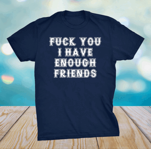 Fuck you I have enough friends shirt