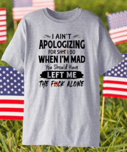 I Ain’t Apologizing For Shit I Do When I’m Mad You Should Have Left Me The Fuck Alone Shirt