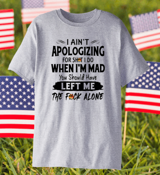 I Ain’t Apologizing For Shit I Do When I’m Mad You Should Have Left Me The Fuck Alone Shirt