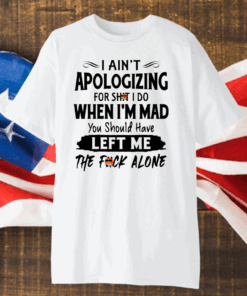 I Ain’t Apologizing For Shit I Do When I’m Mad You Should Have Left Me The Fuck Alone Shirt