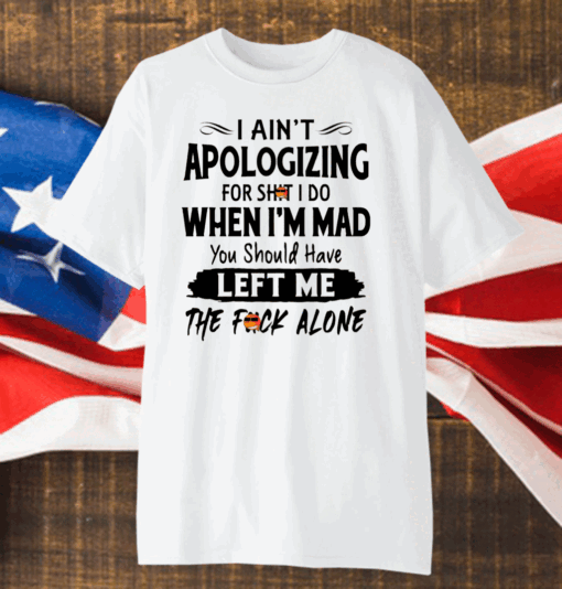 I Ain’t Apologizing For Shit I Do When I’m Mad You Should Have Left Me The Fuck Alone Shirt