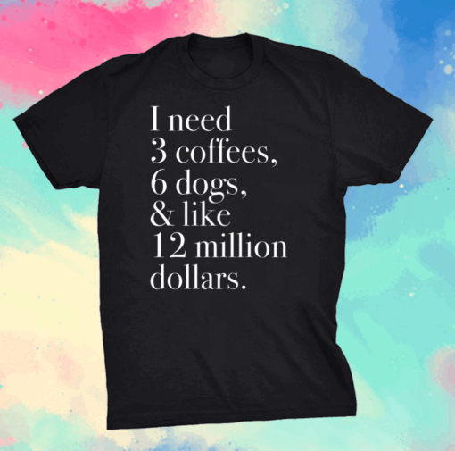 I Need 3 Coffees 6 Dogs And Like 12 Million Dollars Shirt