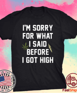 I am sorry for what I said before I got high t-shirt