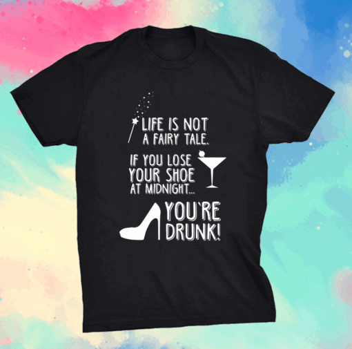 Life is not a fairy tale if you lose your shoe at midnight you’re drunk shirt