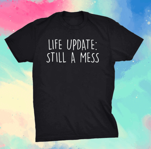 Life update still a mess shirt