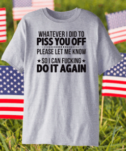 Whatever I Did To Piss You Off Please Let Me Know So I Can Fucking Do It Again Shirt