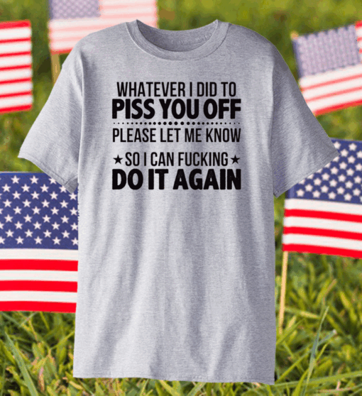 Whatever I Did To Piss You Off Please Let Me Know So I Can Fucking Do It Again Shirt