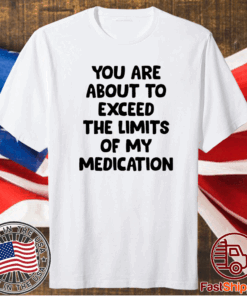 You are about to exceed the limits of my medication t-shirt