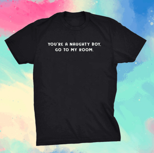 You’re a naughty boy go to my room shirt