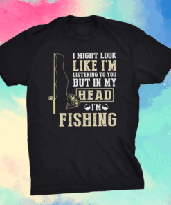 I Might Look Like I’m Listening To You But In My Head I’m Fishing Shirt