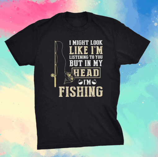 I Might Look Like I’m Listening To You But In My Head I’m Fishing Shirt