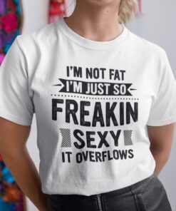 I’m Not Fat I’m Just So Freaking Sexy It Overflows Unisex Shirt