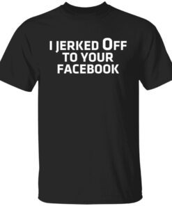 I Jerked Off To Your Facebook shirt