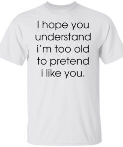 I hope you understand i’m too old to pretend i like you Tee shirt