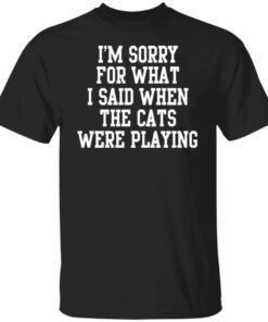 I’m Sorry For What I Said When The Cats Were Playing Tee Shirt