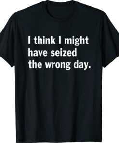 I Think I Might Have Seized The Wrong Day Quote Tee Shirt