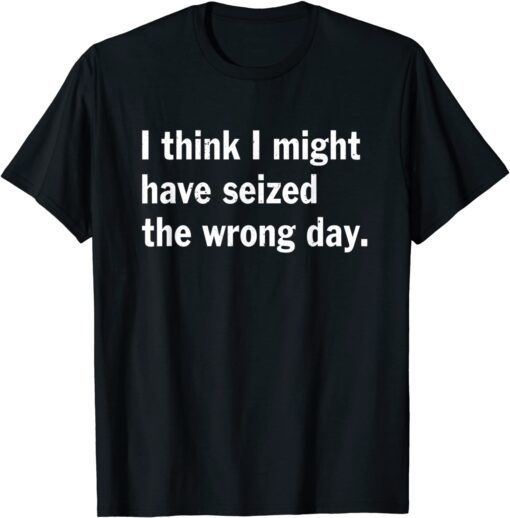 I Think I Might Have Seized The Wrong Day Tee Shirt