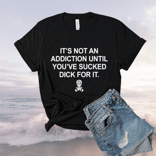 It’s Not An Addiction Until You’ve Sucked Dick For It Tee Shirt