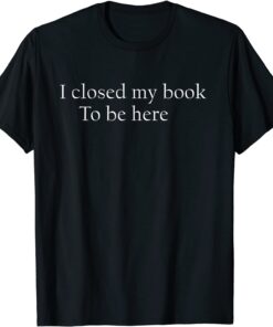 I Closed My Book To Be Here Shirt