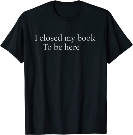 I Closed My Book To Be Here Shirt