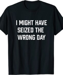 I Might Have Seized The Wrong Day Tee Shirt