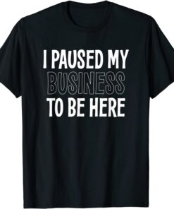 I PAUSED MY BUSINESS TO BE HERE 2022 Shirt